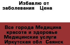 Избавлю от заболевания › Цена ­ 5 000 - Все города Медицина, красота и здоровье » Медицинские услуги   . Иркутская обл.,Саянск г.